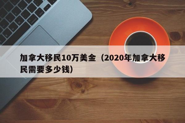 加拿大移民10万美金(2020年加拿大移民需要多少钱)