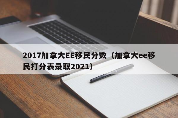2017加拿大EE移民分数(加拿大ee移民打分表录取2021)