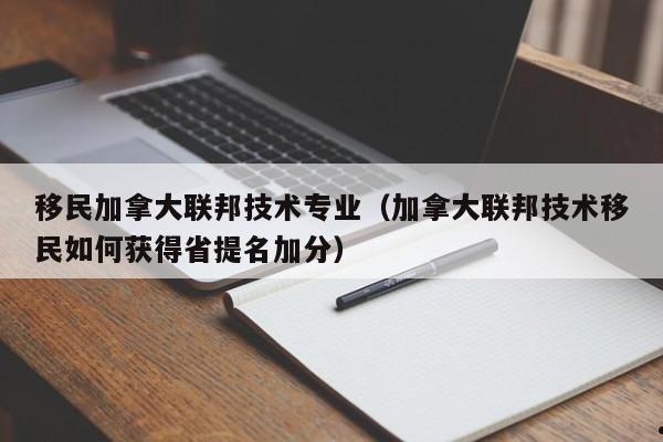 移民加拿大联邦技术专业(加拿大联邦技术移民如何获得省提名加分)