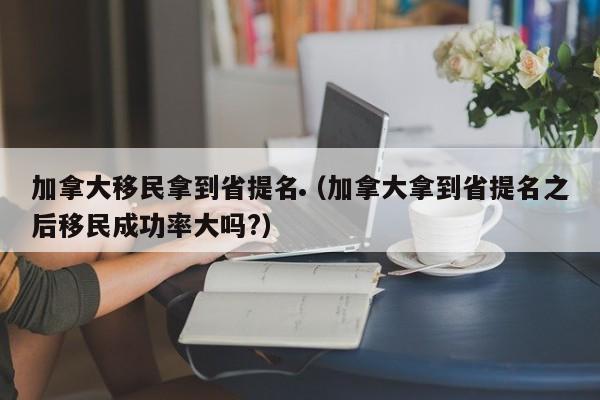加拿大移民拿到省提名(加拿大拿到省提名之后移民成功率大吗?)