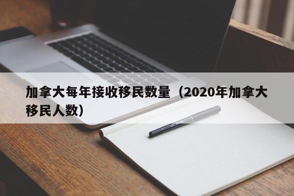 加拿大每年接收移民数量(2020年加拿大移民人数)