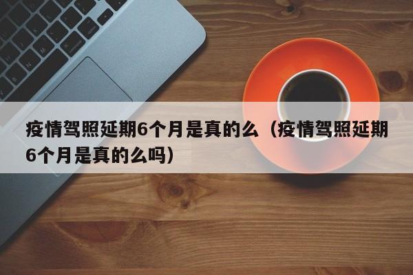 疫情驾照延期6个月是真的么(疫情驾照延期6个月是真的么吗)