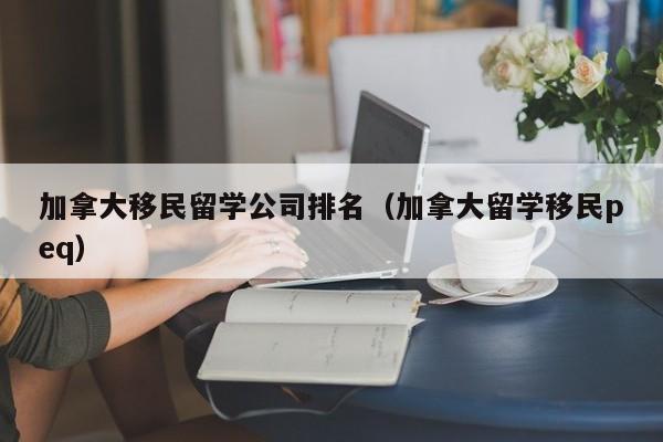 加拿大移民留学公司排名(加拿大留学移民peq)