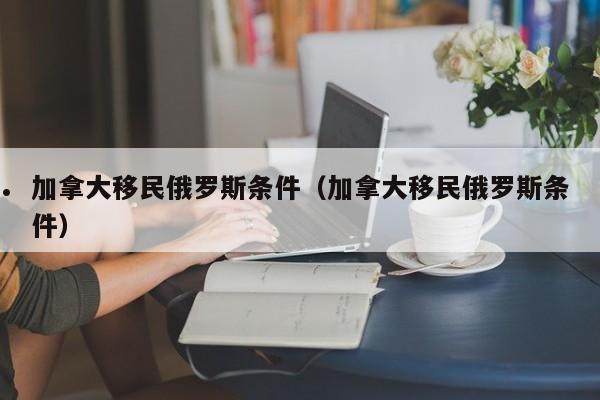 加拿大移民俄罗斯条件(加拿大移民俄罗斯条件)