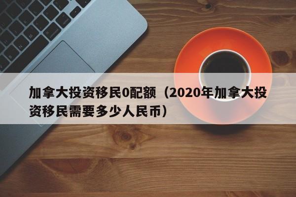 加拿大投资移民0配额(2020年加拿大投资移民需要多少人民币)