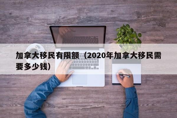加拿大移民有限额(2020年加拿大移民需要多少钱)
