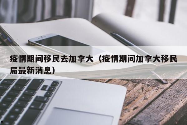 疫情期间移民去加拿大(疫情期间加拿大移民局最新消息)
