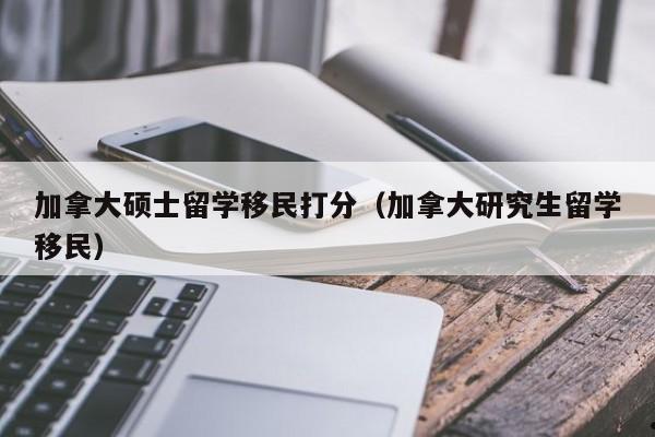 加拿大硕士留学移民打分(加拿大研究生留学移民)