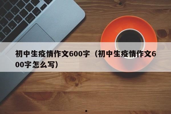 初中生疫情作文600字(初中生疫情作文600字怎么写)