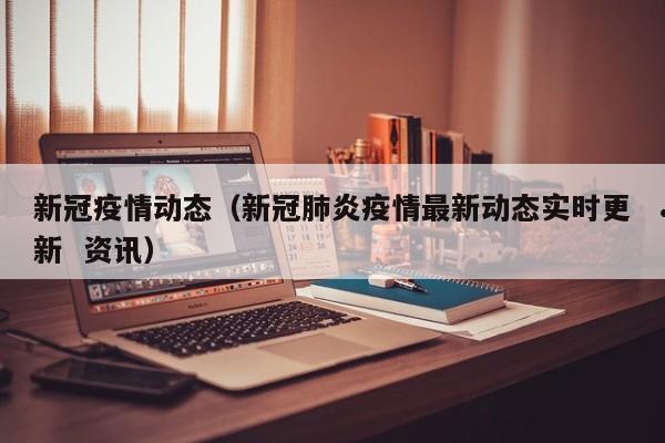 新冠疫情动态(新冠肺炎疫情最新动态实时更新 资讯)