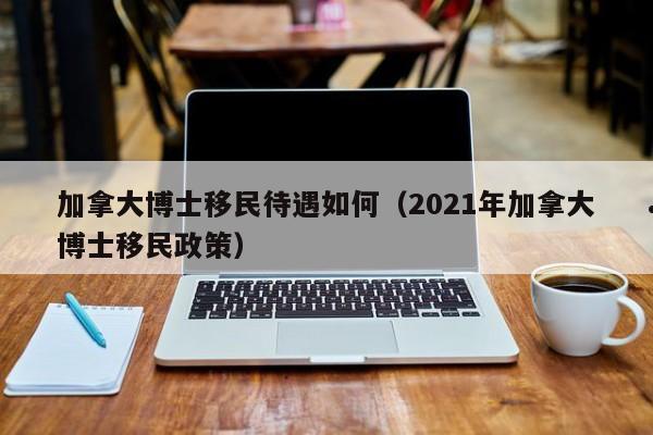 加拿大博士移民待遇如何(2021年加拿大博士移民政策)