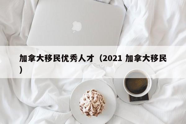 加拿大移民优秀人才(2021 加拿大移民)