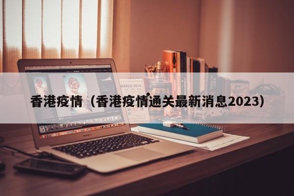 香港疫情(香港疫情通关最新消息2023)