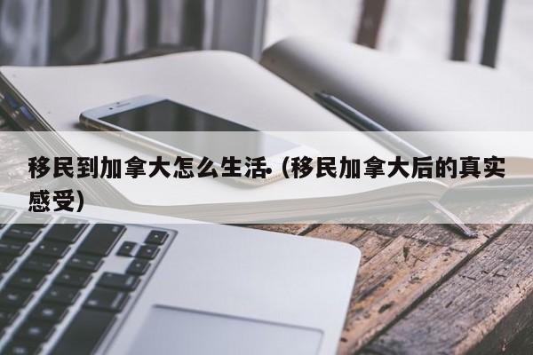 移民到加拿大怎么生活(移民加拿大后的真实感受)