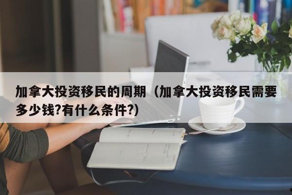 加拿大投资移民的周期(加拿大投资移民需要多少钱?有什么条件?)