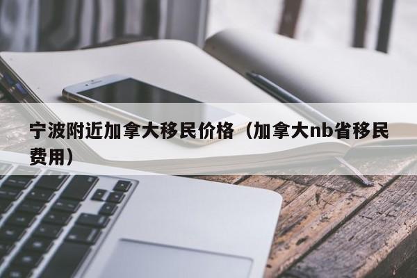 宁波附近加拿大移民价格(加拿大nb省移民费用)