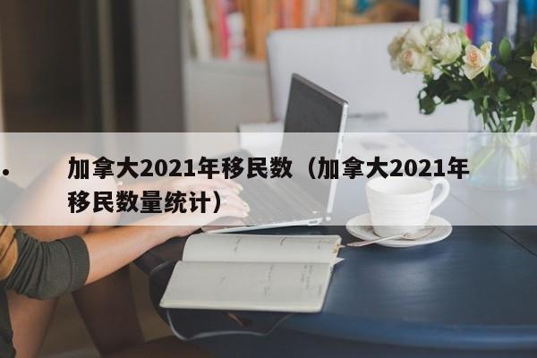 加拿大2021年移民数(加拿大2021年移民数量统计)