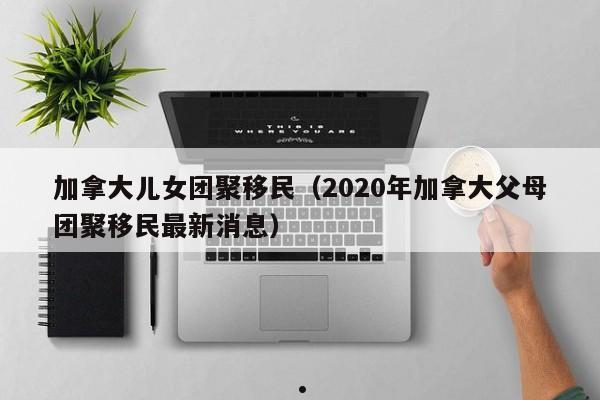 加拿大儿女团聚移民(2020年加拿大父母团聚移民最新消息)