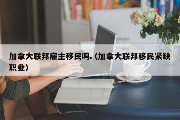加拿大联邦雇主移民吗(加拿大联邦移民紧缺职业)