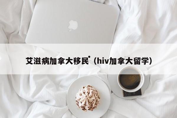 艾滋病加拿大移民(hiv加拿大留学)
