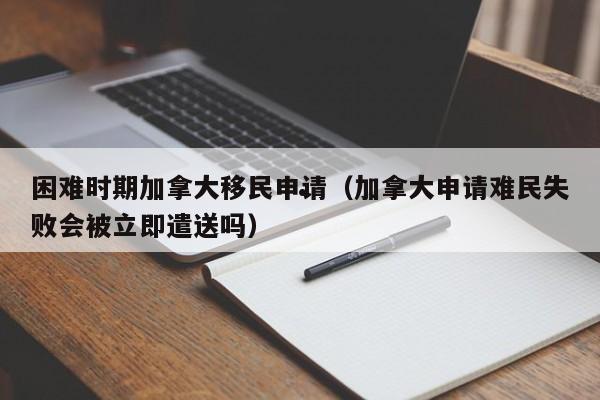 困难时期加拿大移民申请(加拿大申请难民失败会被立即遣送吗)
