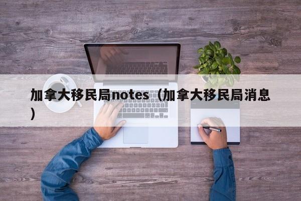加拿大移民局notes(加拿大移民局消息)