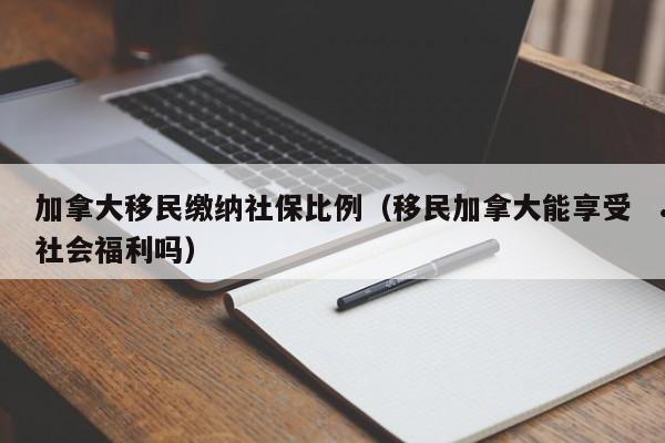 加拿大移民缴纳社保比例(移民加拿大能享受社会福利吗)