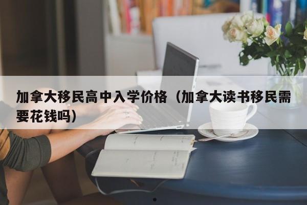 加拿大移民高中入学价格(加拿大读书移民需要花钱吗)