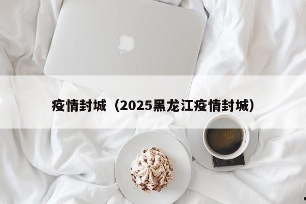 疫情封城(2025黑龙江疫情封城)