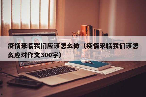疫情来临我们应该怎么做(疫情来临我们该怎么应对作文300字)