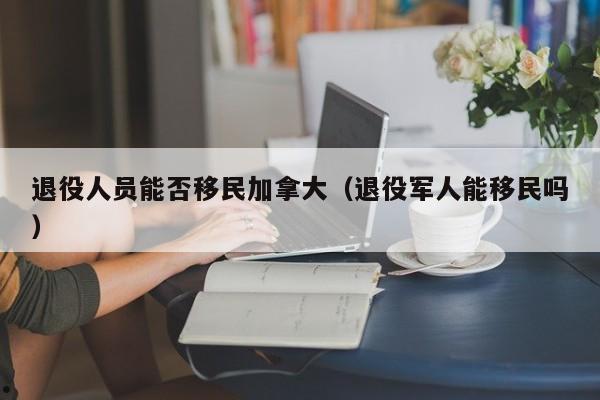 退役人员能否移民加拿大(退役军人能移民吗)