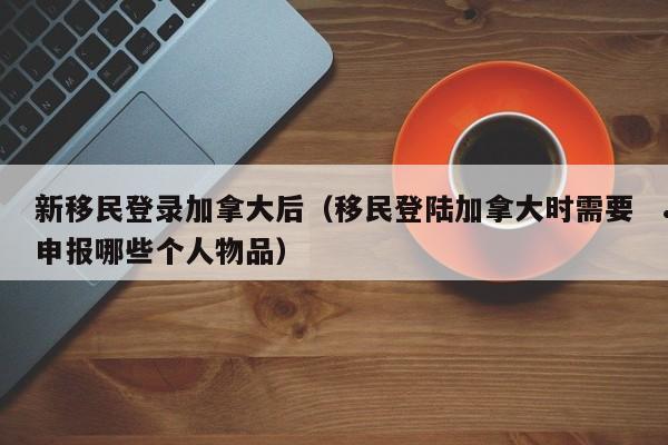 新移民登录加拿大后(移民登陆加拿大时需要申报哪些个人物品)