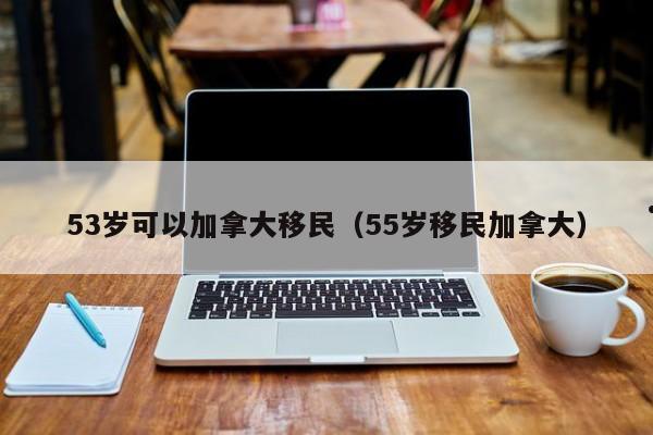 53岁可以加拿大移民(55岁移民加拿大)