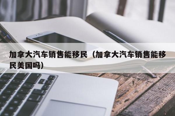 加拿大汽车销售能移民(加拿大汽车销售能移民美国吗)