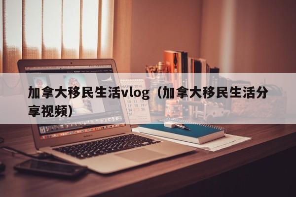 加拿大移民生活vlog(加拿大移民生活分享视频)