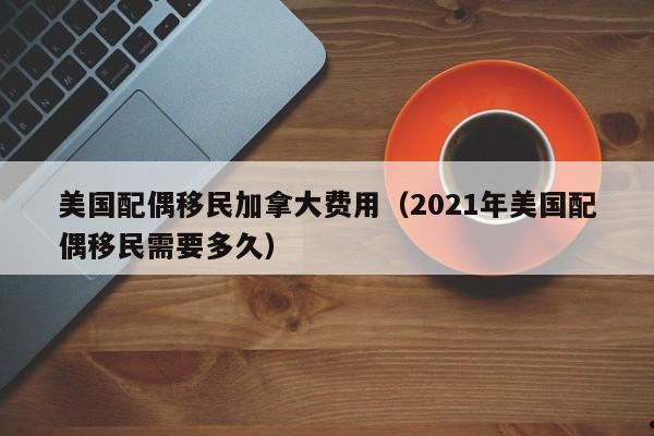美国配偶移民加拿大费用(2021年美国配偶移民需要多久)