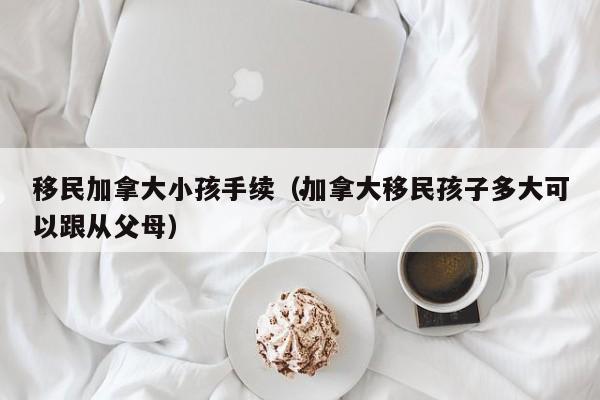 移民加拿大小孩手续(加拿大移民孩子多大可以跟从父母)