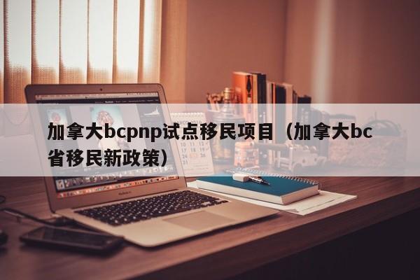 加拿大bcpnp试点移民项目(加拿大bc省移民新政策)