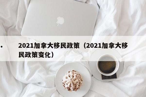 2021加拿大移民政策(2021加拿大移民政策变化)