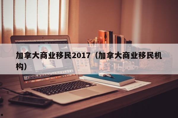 加拿大商业移民2017(加拿大商业移民机构)