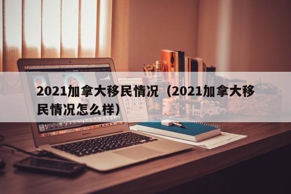 2021加拿大移民情况(2021加拿大移民情况怎么样)