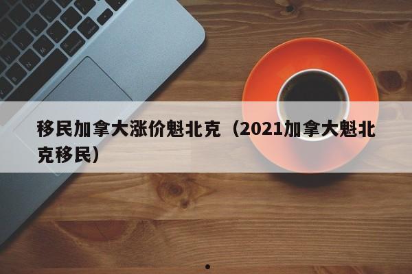 移民加拿大涨价魁北克(2021加拿大魁北克移民)